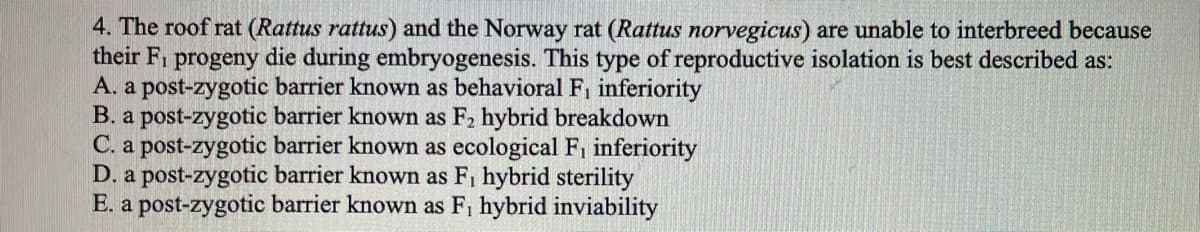 4. The roof rat (Rattus rattus) and the Norway rat (Rattus norvegicus) are unable to interbreed because
their F1 progeny die during embryogenesis. This type of reproductive isolation is best described as:
A. a post-zygotic barrier known as behavioral F, inferiority
B. a post-zygotic barrier known as F, hybrid breakdown
C. a post-zygotic barrier known as ecological F, inferiority
D. a post-zygotic barrier known as F, hybrid sterility
E. a post-zygotic barrier known as F, hybrid inviability
