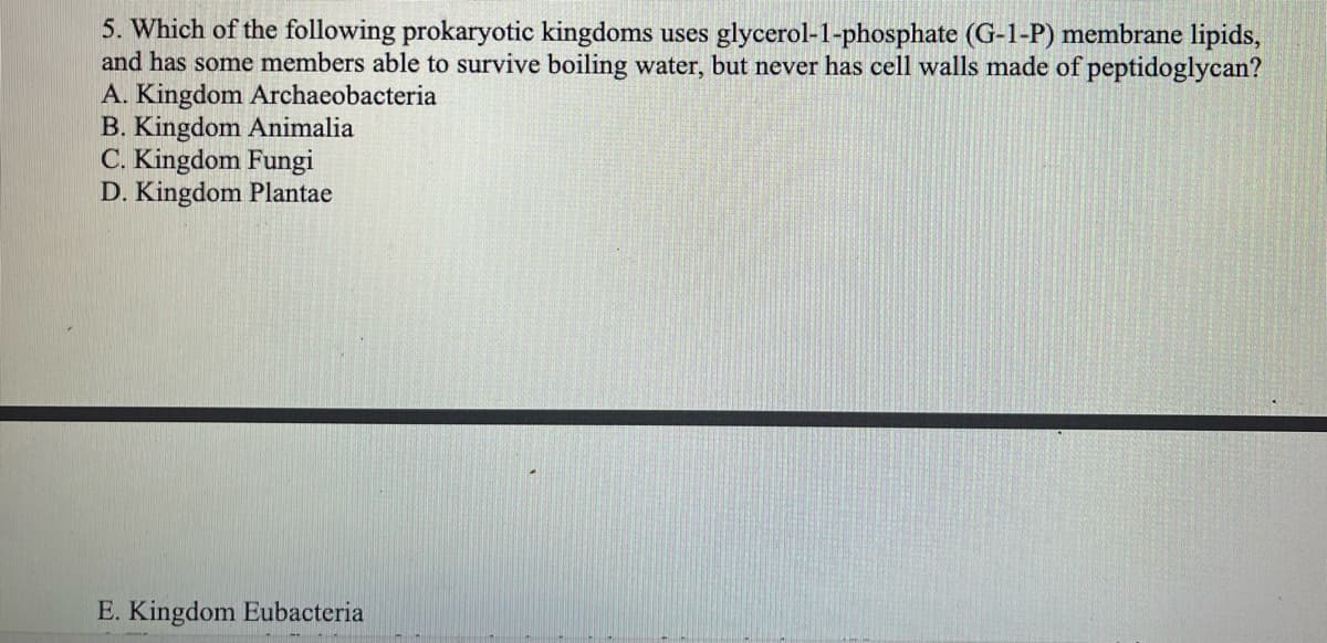 5. Which of the following prokaryotic kingdoms uses glycerol-1-phosphate (G-1-P) membrane lipids,
and has some members able to survive boiling water, but never has cell walls made of peptidoglycan?
A. Kingdom Archaeobacteria
B. Kingdom Animalia
C. Kingdom Fungi
D. Kingdom Plantae
E. Kingdom Eubacteria
