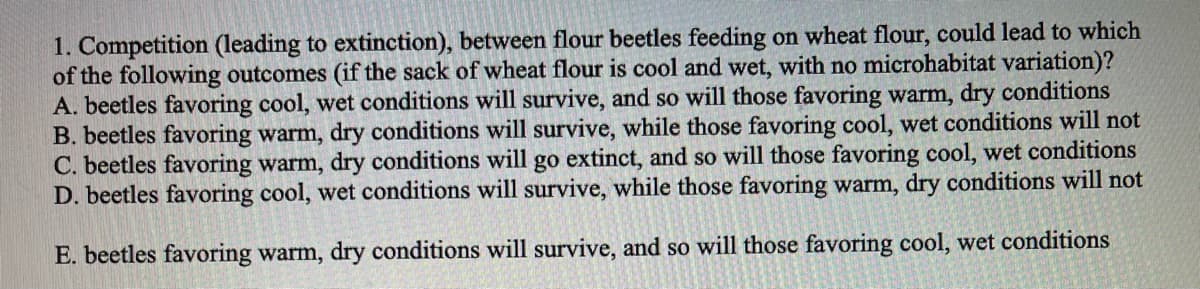 1. Competition (leading to extinction), between flour beetles feeding on wheat flour, could lead to which
of the following outcomes (if the sack of wheat flour is cool and wet, with no microhabitat variation)?
A. beetles favoring cool, wet conditions will survive, and so will those favoring warm, dry conditions
B. beetles favoring warm, dry conditions will survive, while those favoring cool, wet conditions will not
C. beetles favoring warm, dry conditions will go extinct, and so will those favoring cool, wet conditions
D. beetles favoring cool, wet conditions will survive, while those favoring warm, dry conditions will not
E. beetles favoring warm, dry conditions will survive, and so will those favoring cool, wet conditions
