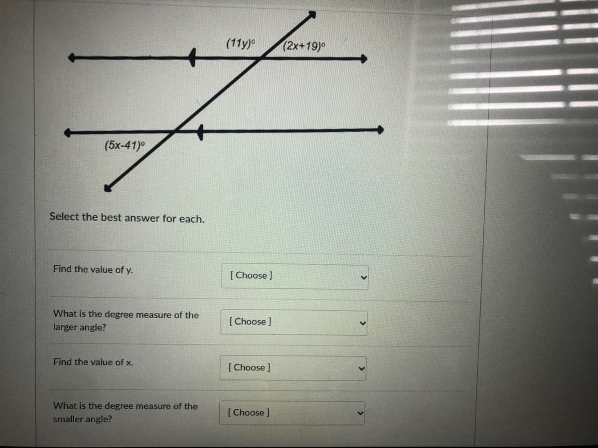 (11y)
(2x+19)°
(5x-41)°
Select the best answer for each.
Find the value of y.
[Choose ]
What is the degree measure of the
[ Choose ]
larger angle?
Find the value of x.
[Choose ]
What is the degree measure of the
[Choose]
smaller angle?
