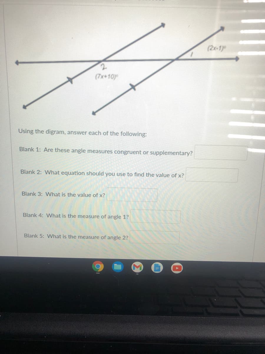 (2x-1
(7x+10)
Using the digram, answer each of the following:
Blank 1: Are these angle measures congruent or supplementary?
Blank 2: What equation should you use to find the value of x?
Blank 3: What is the value of x?
Blank 4: What is the measure of angle 1?
Blank 5: What is the measure of angle 2?
