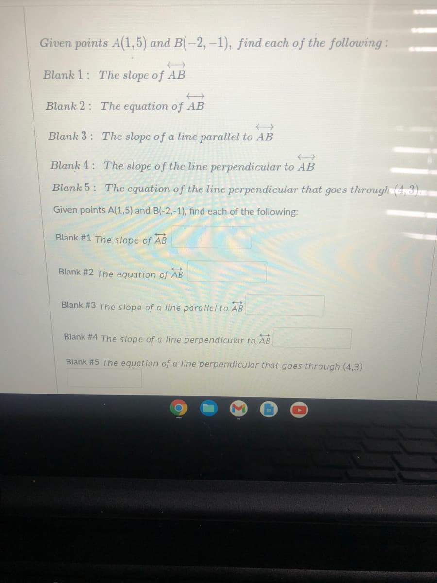 Given points A(1,5) and B(-2,-1), find each of the following:
Blank 1: The slope of AB
Blank 2: The equation of AB
Blank 3: The slope of a line parallel to AB
Blank 4: The slope of the line perpendicular to AB
Blank 5: The equation of the line perpendicular that goes through (4,3).
Given points A(1,5) and B(-2,-1), find each of the following:
Blank #1 The slope of AB
Blank #2 The equation of AB
Blank #3 The slope of a line parallel to AB
Blank #4 The slope of a line perpendicular to AB
Blank #5 The equation of a line perpendicular that goes through (4,3)
