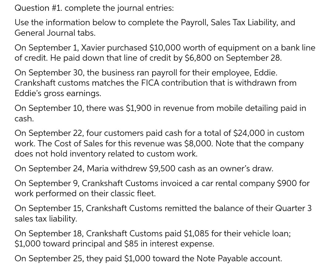 Question #1. complete the journal entries:
Use the information below to complete the Payroll, Sales Tax Liability, and
General Journal tabs.
On September 1, Xavier purchased $10,000 worth of equipment on a bank line
of credit. He paid down that line of credit by $6,800 on September 28.
On September 30, the business ran payroll for their employee, Eddie.
Crankshaft customs matches the FICA contribution that is withdrawn from
Eddie's gross earnings.
On September 10, there was $1,900 in revenue from mobile detailing paid in
cash.
On September 22, four customers paid cash for a total of $24,000 in custom
work. The Cost of Sales for this revenue was $8,000. Note that the company
does not hold inventory related to custom work.
On September 24, Maria withdrew $9,500 cash as an owner's draw.
On September 9, Crankshaft Customs invoiced a car rental company $900 for
work performed on their classic fleet.
On September 15, Crankshaft Customs remitted the balance of their Quarter 3
sales tax liability.
On September 18, Crankshaft Customs paid $1,085 for their vehicle loan;
$1,000 toward principal and $85 in interest expense.
On September 25, they paid $1,000 toward the Note Payable account.