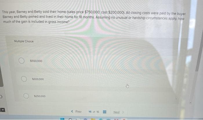 This year, Barney and Betty sold their home (sales price $750,000; cost $200,000). All closing costs were paid by the buyer.
Barney and Betty owned and lived in their home for 18 months. Assuming no unusual or hardship circumstances apply, how
much of the gain is included in gross income?
Multiple Choice
$550,000
$300,000
$250,000
< Prev
16 of 16
Next >>