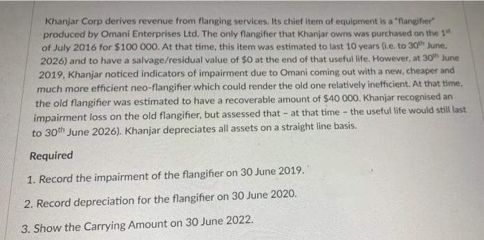 Khanjar Corp derives revenue from flanging services. Its chief item of equipment is a "flangifier"
produced by Omani Enterprises Ltd. The only flangifier that Khanjar owns was purchased on the 1st
of July 2016 for $100 000. At that time, this item was estimated to last 10 years (i.e. to 30th June,
2026) and to have a salvage/residual value of $0 at the end of that useful life. However, at 30th June
2019, Khanjar noticed indicators of impairment due to Omani coming out with a new, cheaper and
much more efficient neo-flangifier which could render the old one relatively inefficient. At that time,
the old flangifier was estimated to have a recoverable amount of $40 000. Khanjar recognised an
impairment loss on the old flangifier, but assessed that at that time the useful life would still last
to 30th June 2026). Khanjar depreciates all assets on a straight line basis.
-
Required
1. Record the impairment of the flangifier on 30 June 2019.
2. Record depreciation for the flangifier on 30 June 2020.
3. Show the Carrying Amount on 30 June 2022.