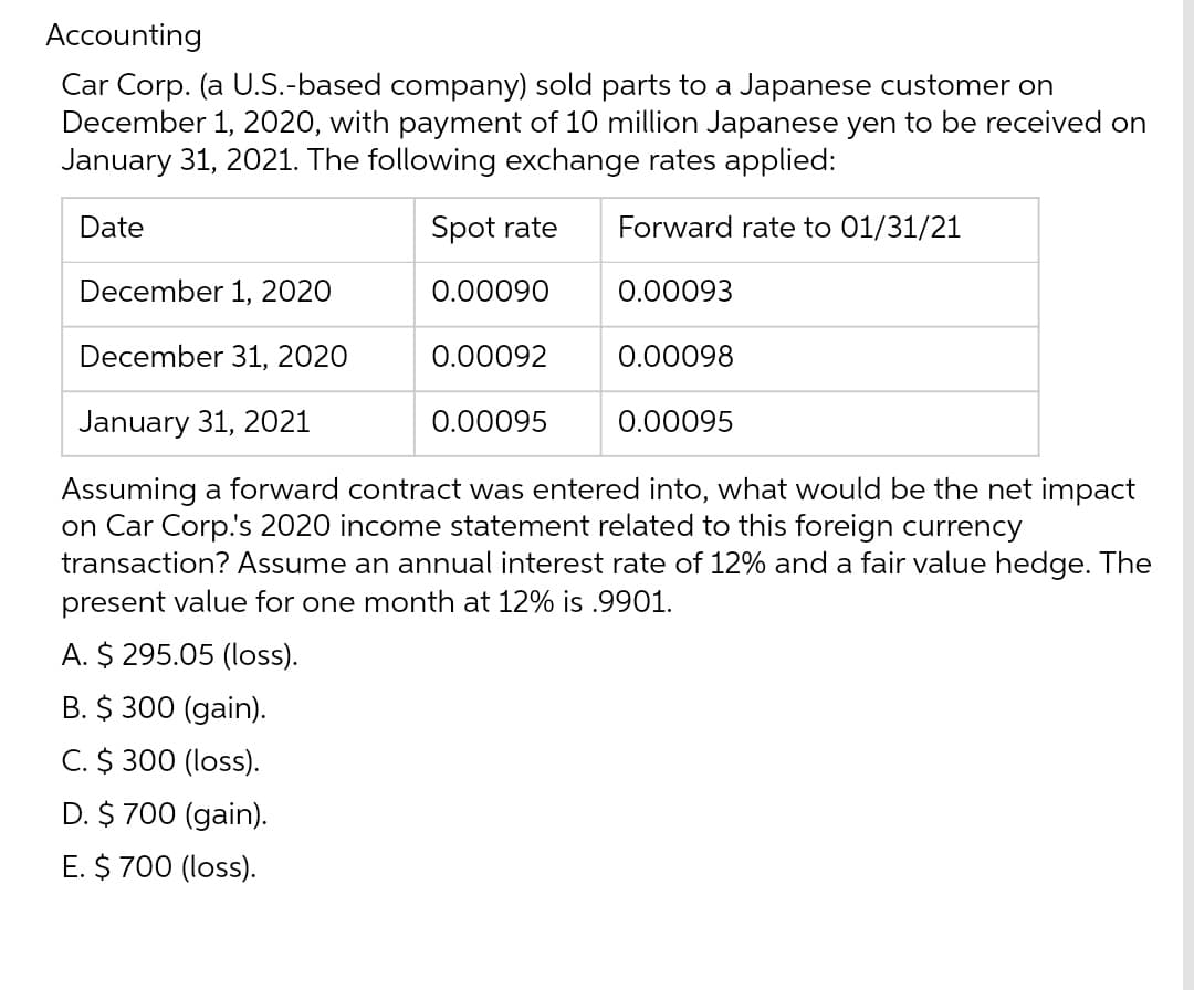 Accounting
Car Corp. (a U.S.-based company) sold parts to a Japanese customer on
December 1, 2020, with payment of 10 million Japanese yen to be received on
January 31, 2021. The following exchange rates applied:
Date
Spot rate
Forward rate to 01/31/21
0.00090
0.00093
0.00092
0.00098
0.00095
December 1, 2020
December 31, 2020
January 31, 2021
Assuming a forward contract was entered into, what would be the net impact
on Car Corp.'s 2020 income statement related to this foreign currency
transaction? Assume an annual interest rate of 12% and a fair value hedge. The
present value for one month at 12% is .9901.
A. $295.05 (loss).
B. $ 300 (gain).
C. $ 300 (loss).
D. $ 700 (gain).
E. $ 700 (loss).
0.00095