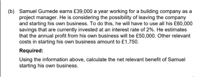 (b) Samuel Gumede earns £39,000 a year working for a building company as a
project manager. He is considering the possibility of leaving the company
and starting his own business. To do this, he will have to use all his £60,000
savings that are currently invested at an interest rate of 2%. He estimates
that the annual profit from his own business will be £50,000. Other relevant
costs in starting his own business amount to £1,750.
Required:
Using the information above, calculate the net relevant benefit of Samuel
starting his own business.