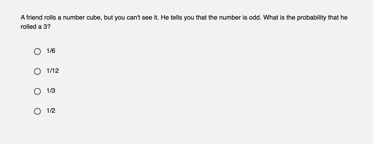 A friend rolls a number cube, but you can't see it. He tells you that the number is odd. What is the probability that he
rolled a 3?
1/6
O 1/12
O 1/3
1/2