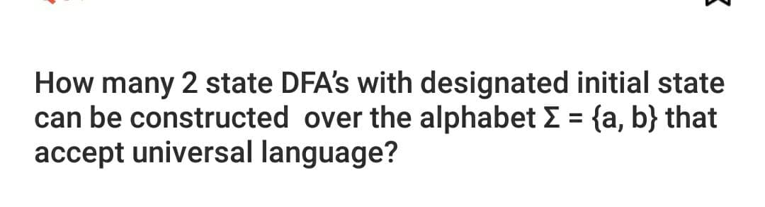 How many 2 state DFA's with designated initial state
can be constructed over the alphabet E = {a, b} that
accept universal language?
%3D
