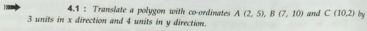 4.1 : Translate a polygon with co-ordinates A (2, 5), B (7, 10) and C (10,2) by
3 units in x direction and 4 units in y direction.
