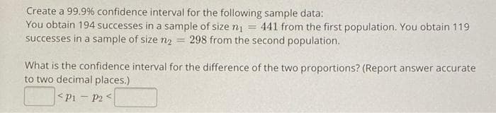 Create a 99.9% confidence interval for the following sample data:
You obtain 194 successes in a sample of size ni
successes in a sample of size n2 = 298 from the second population.
441 from the first population. You obtain 119
What is the confidence interval for the difference of the two proportions? (Report answer accurate
to two decimal places.)
<Pi - P2 <
