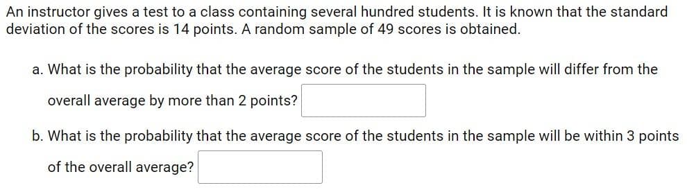 An instructor gives a test to a class containing several hundred students. It is known that the standard
deviation of the scores is 14 points. A random sample of 49 scores is obtained.
a. What is the probability that the average score of the students in the sample will differ from the
overall average by more than 2 points?
b. What is the probability that the average score of the students in the sample will be within 3 points
of the overall average?
