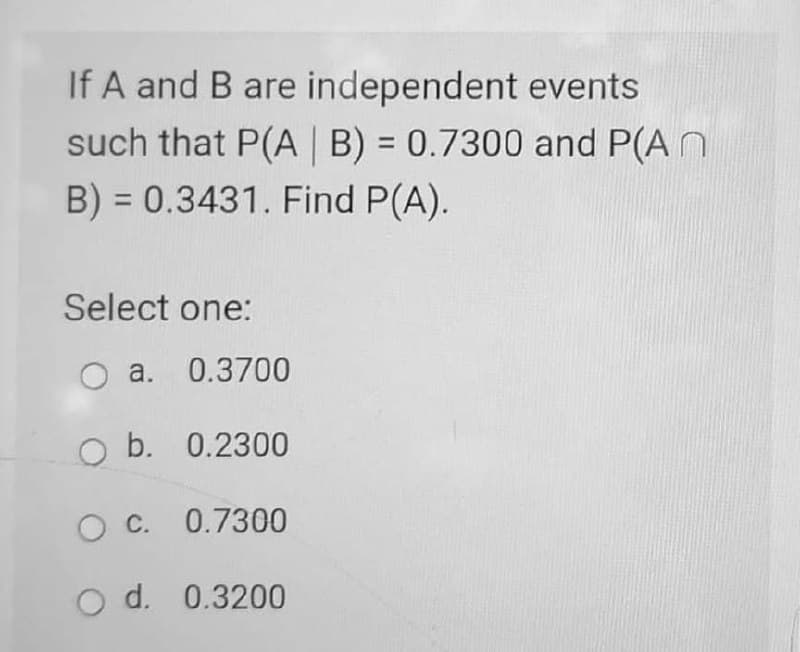 If A and B are independent events
such that P(A B) = 0.7300 and P(A N
B) = 0.3431. Find P(A).
Select one:
O a.
0.3700
O b. 0.2300
O C. 0.7300
O d. 0.3200
