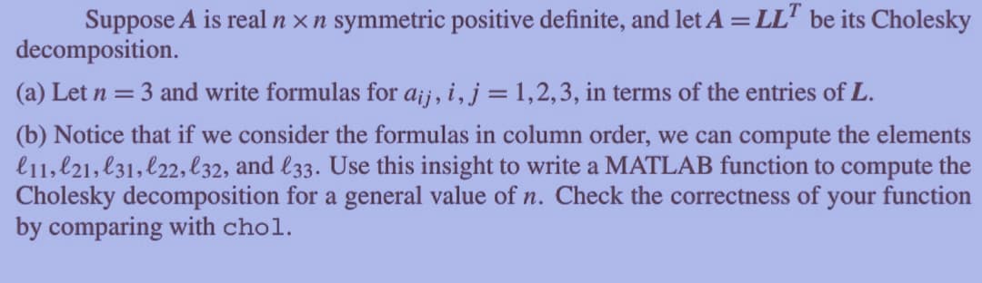 Suppose A is real n x n symmetric positive definite, and let A = LLT be its Cholesky
decomposition.
(a) Let n = 3 and write formulas for aij, i, j = 1,2,3, in terms of the entries of L.
(b) Notice that if we consider the formulas in column order, we can compute the elements
l11, 21, 31, l22, l32, and l33. Use this insight to write a MATLAB function to compute the
Cholesky decomposition for a general value of n. Check the correctness of your function
by comparing with chol.