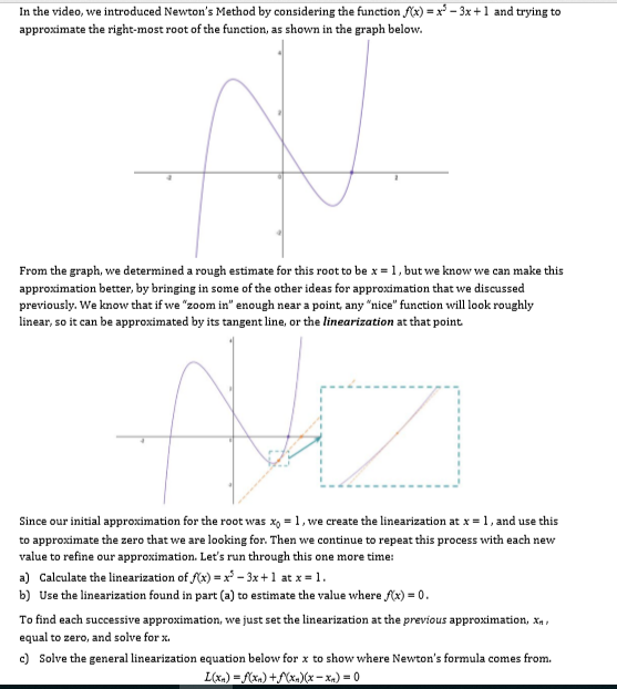 In the video, we introduced Newton's Method by considering the function )-x +1 and trying to
approximate the right-most root of the function, as shown in the graph below.
From the graph, we determined a rough estimate for this root to be x1, but we know we can make this
approximation better, by bringing in some of the other ideas for approximation that we discussed
previously. We know that if we "zoom in" enough near a point, any "nice" function will look roughly
linear, so it can be approximated by its tangent line, or the linearization at that point
at x = 1 , and use this
Since our initial approximation for the root was 1, we create the linearization
to approximate the zero that we are looking for. Then we continue to repeat this process with each new
value to refine our approximation. Let's run through this one more time:
a) Calculate the linearization ofx) - -3x+1 atx-1
b) Use the linearization found in part (a) to estimate the value where x)-0
To find each successive approximation, we just set the linearization at the previous approximation, X
equal to zero, and solve forx
c) Solve the general linearization equation below for x to show where Newton's formula comes from
