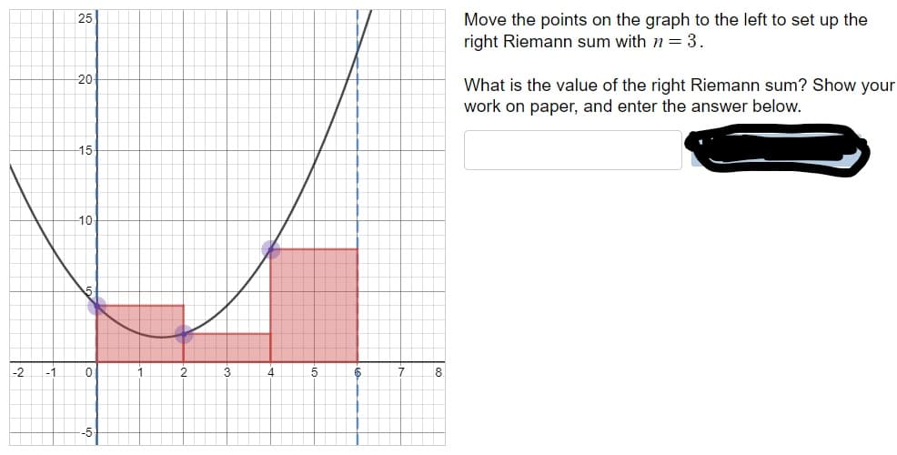 Move the points on the graph to the left to set up the
right Riemann sum with n3
25
20
What is the value of the right Riemann sum? Show your
work on paper, and enter the answer below
15
10
