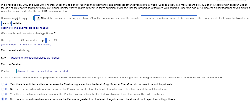 In a previous poll, 29 % of adults with children under the age of 18 reported that their family ate dinner together seven nights a week. Suppose that, in a more recent poll, 303 of 1113 adults with children under
the age of 18 reported that their family ate dinner together seven nights a week. Is there sufficient evidence that the proportion of families with children under the age of 18 who eeat dinner together seven nights a
week has decreased? Use the a 0.01 significance level.
Because npo(1-PO) 10 and thee sample size is greater than 5% of the population size, and the sample
can be reasonably assumed to be random
the requirements for testing the hypothesis
are not satisfied
(Round to one decimal place as needed.)
What are the null and alternative hypotheses?
29 versus H
29
Ho H
(Type integers or decimals. Do not round.)
Find the test statistic, zn-
zo
(Round to two decimal places as needed.)
Find the P-value.
P-value (Round to three decimal places as needed.)
Is there sufficient evidence that the proportion of families with children under the age of 18 who eat dinner together seven nights a week has decreased? Choose the correct answer below.
O A. Yes, there is sufficient evidence because the P-value is greater than the level of significance. Therefore, do not reject the null hypothesis.
O B
No, there is not sufficient evidence because the P-value is greater than the level of significance. Therefore, reject the null hypothesis.
O C. Yes, there is sufficient evidence because the P-value is greater than the level
f significance. Therefore, reject the null hypothesis.
O D. No, there is not sufficient evidence because the P-value is greater than the level of significance. Therefore, do not reject the null hypothesis.

