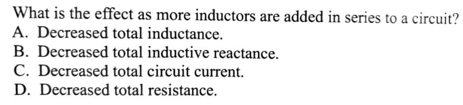 What is the effect as more inductors are added in series to a circuit?
A. Decreased total inductance.
B. Decreased total inductive reactance.
C. Decreased total circuit current.
D. Decreased total resistance.
