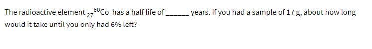 The radioactive element ,6°Co has a half life of
years. If you had a sample of 17 g, about how long
would it take until you only had 6% left?
