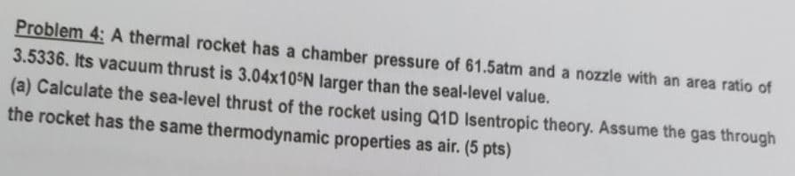 Problem 4: A thermal rocket has a chamber pressure of 61.5atm and a nozzle with an area ratio of
3.5336. Its vacuum thrust is 3.04×105N larger than the seal-level value.
(a) Calculate the sea-level thrust of the rocket using Q1D Isentropic theory. Assume the gas through
the rocket has the same thermodynamic properties as air. (5 pts)
