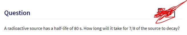 Question
A radioactive source has a half-life of 80 s. How long will it take for 7/8 of the source to decay?
