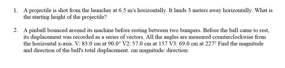 1. A projectile is shot from the launcher at 6.5 m/s horizontally. It lands 3 meters away horizontally. What is
the starting height of the projectile?
2. A pinball bounced around its machine before resting between two bumpers. Before the ball came to rest,
its displacement was recorded as a series of vectors. All the angles are measured counterclockwise from
the horizontal x-axis. V: 83.0 cm at 90.0° V2: 57.0 cm at 157 V3: 69.0 cm at 227° Find the magnitude
and direction of the ball's total displacement. cm magnitude: direction:
