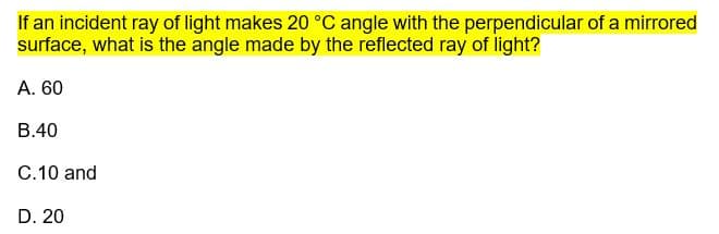 If an incident ray of light makes 20 °C angle with the perpendicular of a mirrored
surface, what is the angle made by the reflected ray of light?
A. 60
B.40
C.10 and
D. 20
