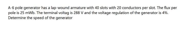 A-6 pole generator has a lap-wound armature with 40 slots with 20 conductors per slot. The flux per
pole is 25 mWb. The terminal voltag is 288 V and the voltage regulation of the generator is 4%.
Determine the speed of the generator
