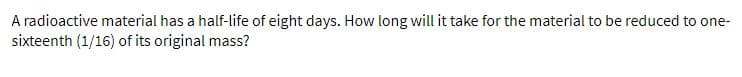 A radioactive material has a half-life of eight days. How long will it take for the material to be reduced to one-
sixteenth (1/16) of its original mass?
