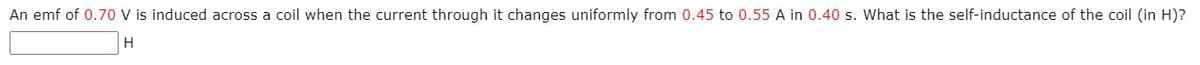 An emf of 0.70 V is induced across a coil when the current through it changes uniformly from 0.45 to 0.55 A in 0.40 s. What is the self-inductance of the coil (in H)?
H
