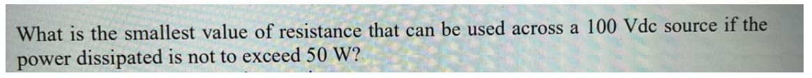 What is the smallest value of resistance that can be used across a 100 Vdc source if the
power dissipated is not to exceed 50 W?

