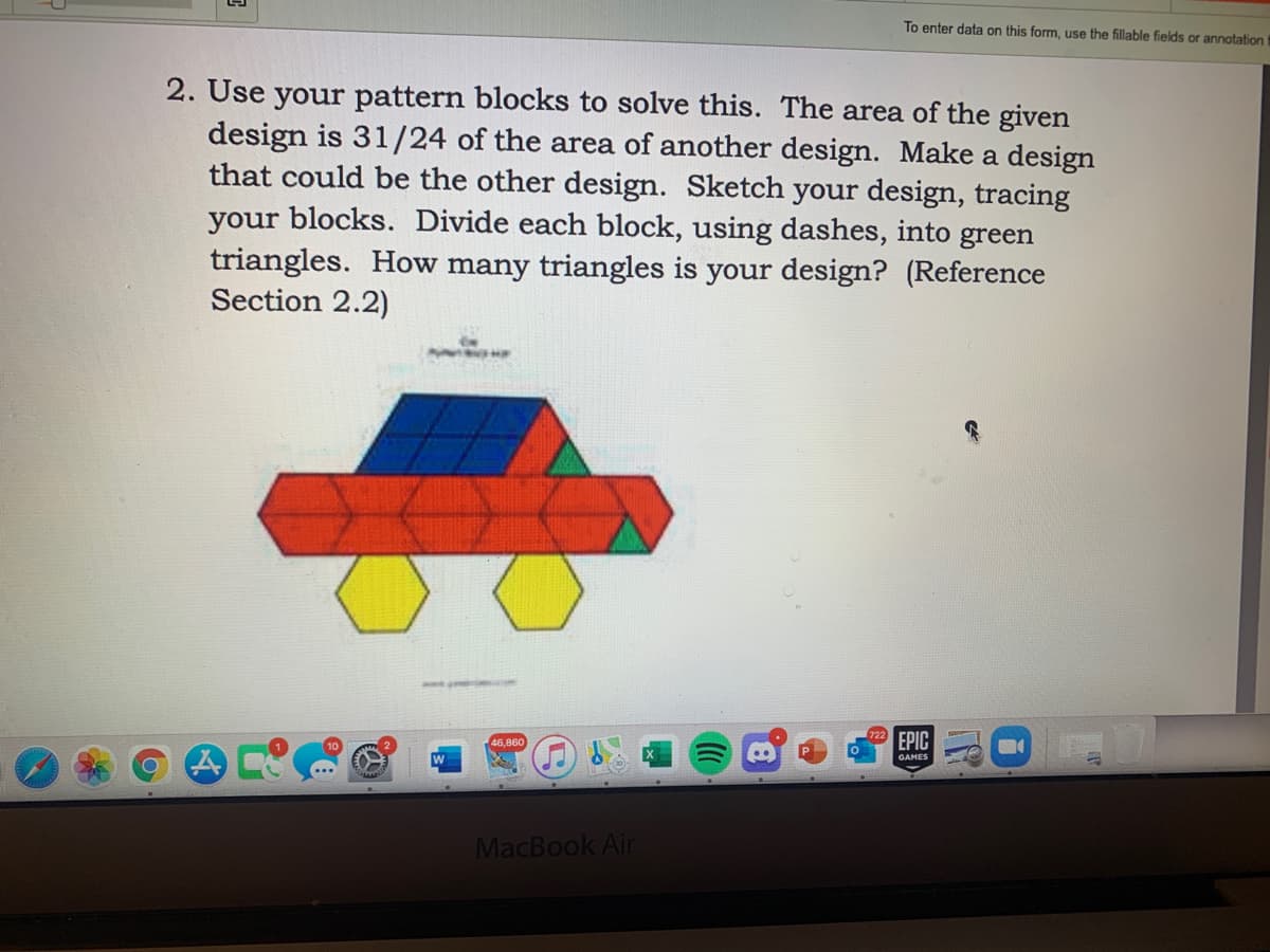 To enter data on this form, use the fillable fields or annotation
2. Use your pattern blocks to solve this. The area of the given
design is 31/24 of the area of another design. Make a design
that could be the other design. Sketch your design, tracing
your blocks. Divide each block, using dashes, into green
triangles. How many triangles is your design? (Reference
Section 2.2)
EPIC
46,860
GAMES
MacBook Air
