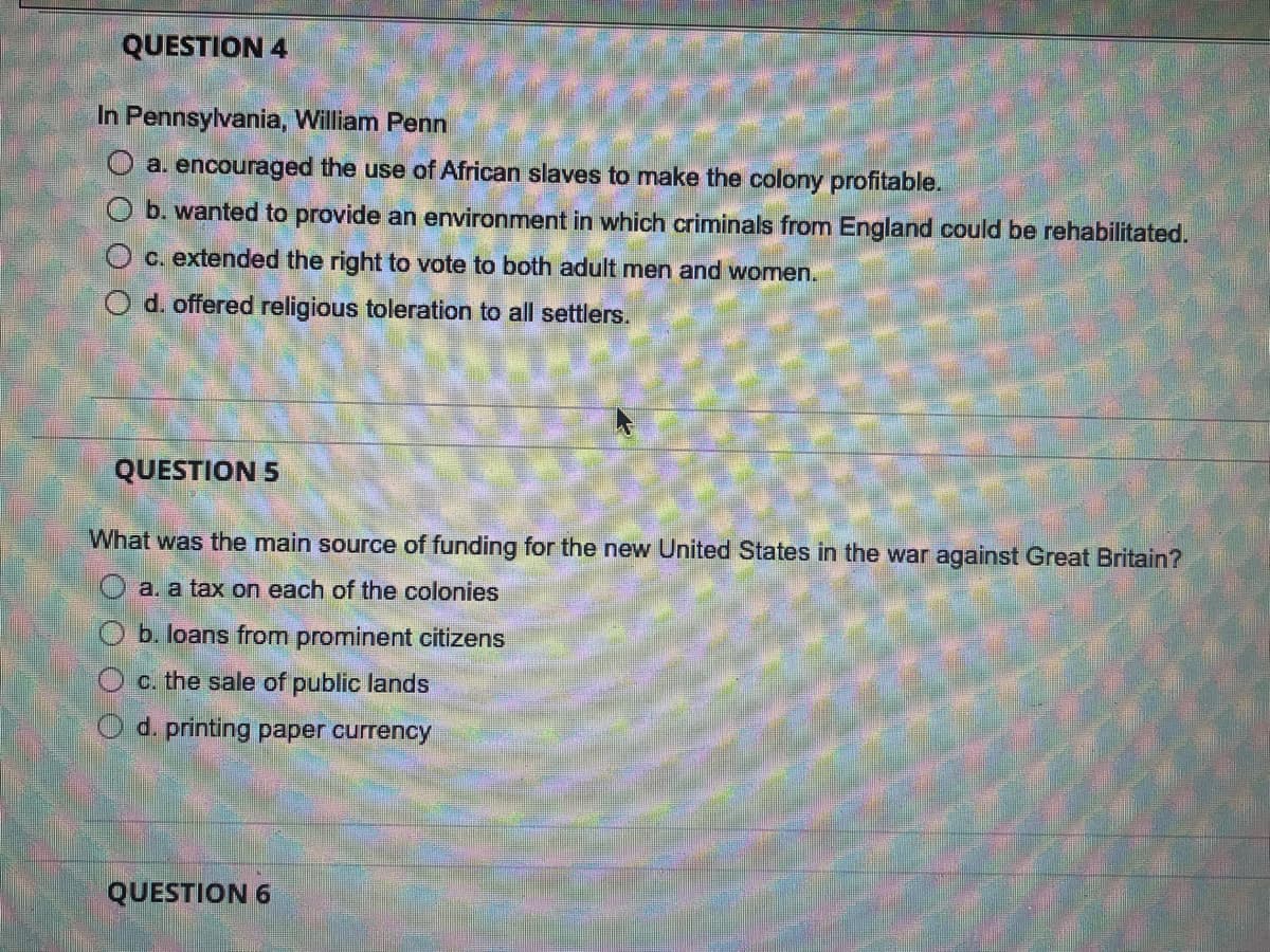 QUESTION 4
In Pennsylvania, William Penn
O a. encouraged the use of African slaves to make the colony profitable.
b. wanted to provide an environment in which criminals from England could be rehabilitated.
O c. extended the right to vote to both adult men and women.
O d. offered religious toleration to all settlers.
QUESTION 5
What was the main source of funding for the new United States in the war against Great Britain?
O a. a tax on each of the colonies
b. loans from prominent citizens
O c. the sale of public lands
O d. printing paper currency
QUESTION 6
