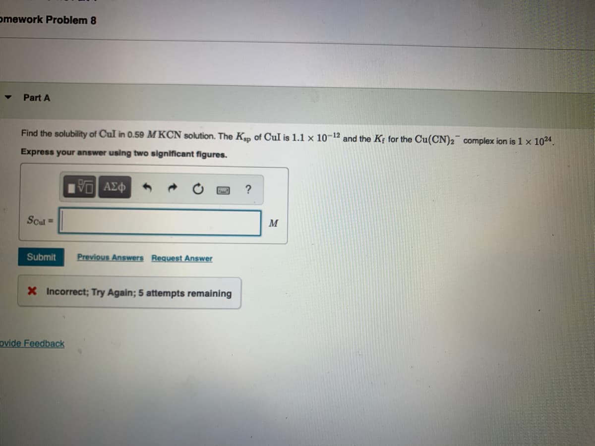 omework Problem 8
Part A
Find the solubility of Cul in 0.59 MKCN solution. The Kp of CuI is 1.1 x 10-12 and the Kf for the Cu(CN)2 complex ion is 1 x 1024.
Express your answer using two significant figures.
?
Scul =
M
Submit
Previous Answers Request Answer
X Incorrect; Try Again; 5 attempts remaining
ovide Feedback
