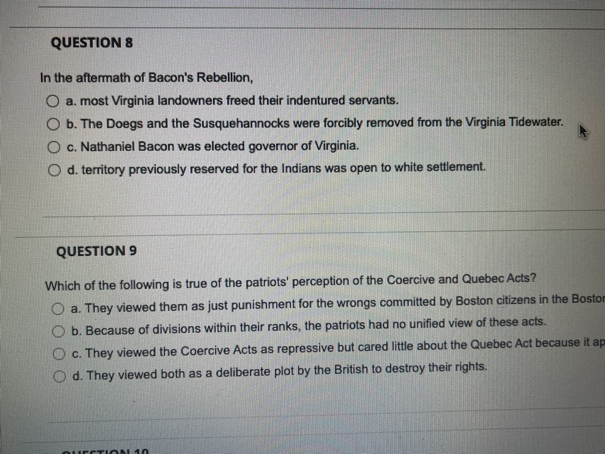 QUESTION 8
In the aftermath of Bacon's Rebellion,
a. most Virginia landowners freed their indentured servants.
b. The Doegs and the Susquehannocks were forcibly removed from the Virginia Tidewater.
c. Nathaniel Bacon was elected governor of Virginia.
d. territory previously reserved for the Indians was open to white settlement.
QUESTION 9
Which of the following is true of the patriots' perception of the Coercive and Quebec Acts?
a. They viewed them as just punishment for the wrongs committed by Boston citizens in the Bostor
b. Because of divisions within their ranks, the patriots had no unified view of these acts.
c. They viewed the Coercive Acts as repressive but cared little about the Quebec Act because it ap
O d. They viewed both as a deliberate plot by the British to destroy their rights.
