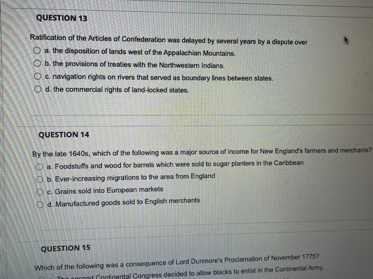 QUESTION 13
Ratification of the Articles of Confederation was delayed by several years by a dispute over
O a. the disposition of lands west of the Appalachian Mountains.
O b. the provisions of treaties with the Northwestern Indians.
O c. navigation rights on rivers that served as boundary lines between states.
O d. the commercial rights of land-locked states.
QUESTION 14
By the late 1640s, which of the following was a major source of income for New England's farmers and merchants?
O a. Foodstuffs and wood for barrels which were sold to sugar planters in the Caribbean
O b. Ever-increasing migrations to the area from England
Oc. Grains sold into European markets
O d. Manufactured goods sold to English merchants
QUESTION 15
Which of the following was a consequence of Lord Dunmore's Proclamation of November 1775?
n cocond Continental Congress decided to allow blacks to enlist in the Continental Army.
