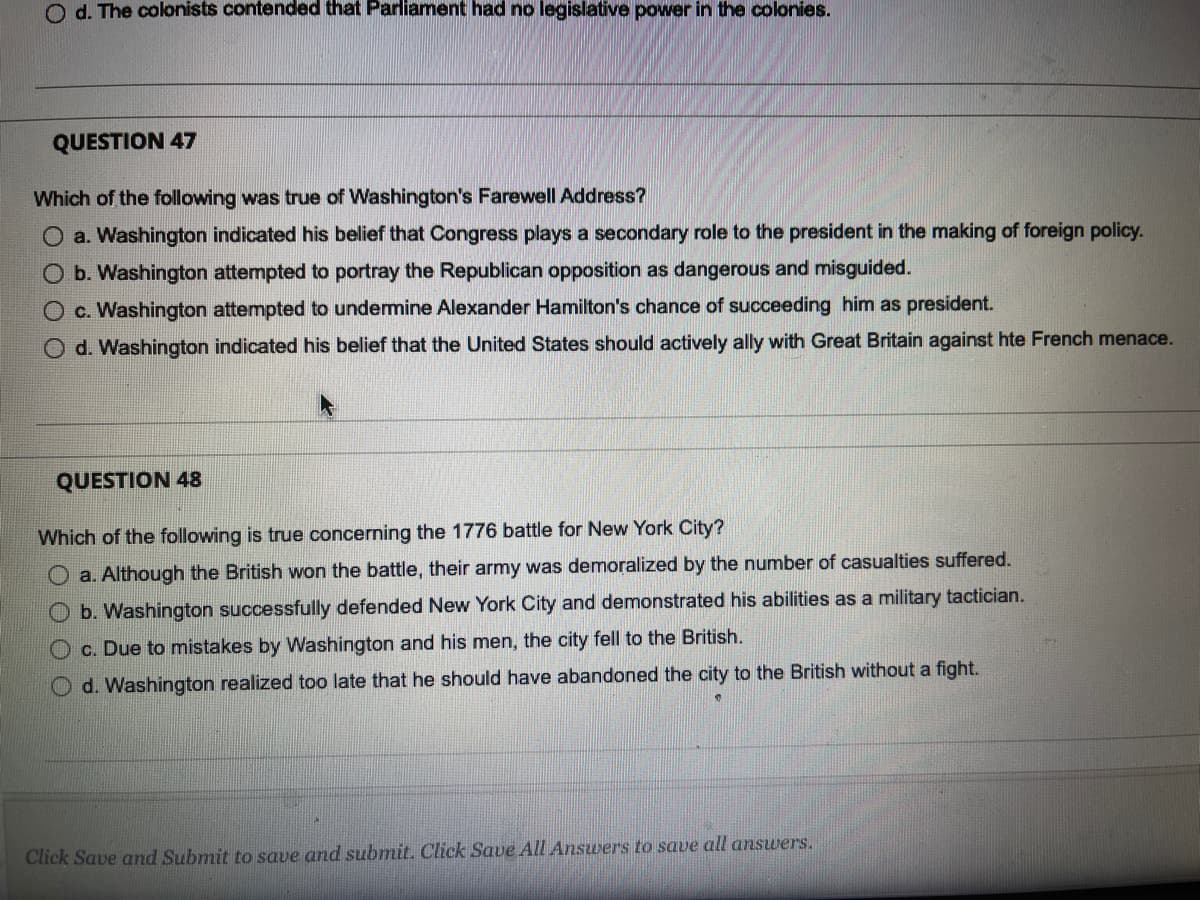 O d. The colonists contended that Parliament had no legislative power in the colonies.
QUESTION 47
Which of the following was true of Washington's Farewell Address?
O a. Washington indicated his belief that Congress plays a secondary role to the president in the making of foreign policy.
O b. Washington attempted to portray the Republican opposition as dangerous and misguided.
O c. Washington attempted to undermine Alexander Hamilton's chance of succeeding him as president.
O d. Washington indicated his belief that the United States should actively ally with Great Britain against hte French menace.
QUESTION 48
Which of the following is true concerning the 1776 battle for New York City?
a. Although the British won the battle, their army was demoralized by the number of casualties suffered.
O b. Washington successfully defended New York City and demonstrated his abilities as a military tactician.
O c. Due to mistakes by Washington and his men, the city fell to the British.
O d. Washington realized too late that he should have abandoned the city to the British without a fight.
Click Save and Submit to save and submit. Click Save All Answers to save all answers.
