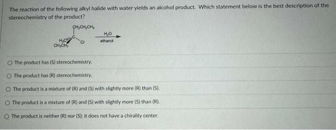 The reaction of the following alkyl halide with water yields an alcohol product. Which statement below is the best description of the
stereochemistry of the product?
H₂C
CH₂CH₂
CH₂CHICH₂
CI
H₂O
ethanol
O The product has (S) stereochemistry.
O The product has (R) stereochemistry.
O The product is a mixture of (R) and (S) with slightly more (R) than (S).
O The product is a mixture of (R) and (S) with slightly more (S) than (R).
The product is neither (R) nor (S); it does not have a chirality center.