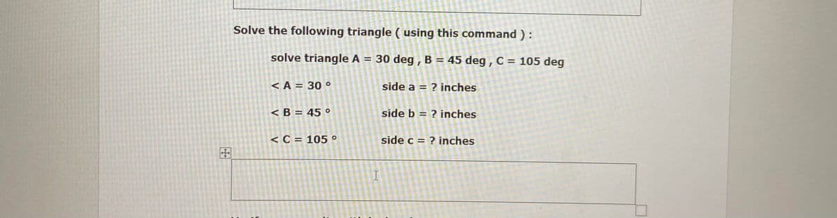 Solve the following triangle ( using this command ):
solve triangle A = 30 deg , B = 45 deg , C = 105 deg
%3D
<A = 30 o
side a = ? inches
< B = 45 °
side b = ? inches
<C = 105 °
side c = ? inches
田
