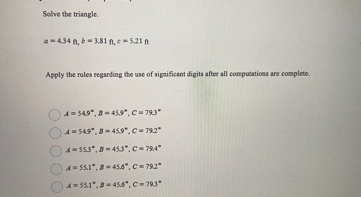 Solve the triangle.
a = 4.34 ft, 6 = 3.81 ft, c = 5.21 ft
Apply the rules regarding the use of significant digits after all computations are complete.
O4 = 54.9°, B= 45.9°, C = 79.3°
A = 54.9°, B = 45.9°, C = 79.2°
A = 55.3°. B=45.3°, C =79.4°
A = 55.1°, B = 45.6°, C = 79.2°
A = 55.1°, B = 45.6°, C = 79.3°
