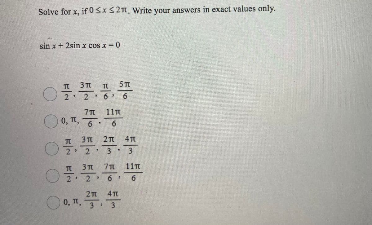 Solve for x, if 0<x<2n. Write your answers in exact values only.
sin x + 2sin x cos x = 0
TC
3 TT
TC
5 T
2
2.
6.
6.
11T
7T
0,1,
6 6
2T
4 T
TO
2
2
3 >
3
3 Tt
7T
11T
2 2
6.
2T 4T
O 0, T, 3 3
