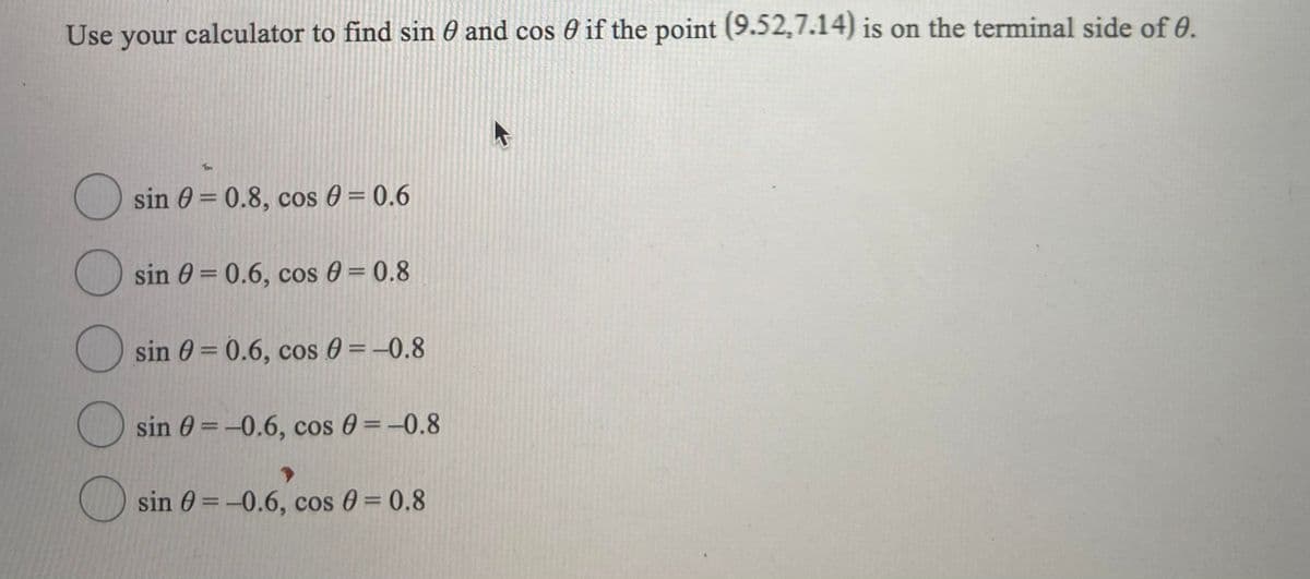 Use your calculator to find sin 0 and cos 0 if the point (9.52,7.14) is on the terminal side of 0.
sin 0 = 0.8, cos 0 = 0.6
|3D
sin 0 = 0.6, cos 0 = 0.8
sin 0 = 0.6, cos 0 = -0.8
O sin 0 = -0.6, cos 0 =-0.8
sin 0 =-0.6, cos 0 = 0.8
