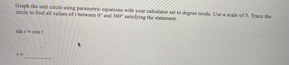 Graph the unit circle using parametric equations with your calculator set to degree mode. Use a scale of 5. Trace the
circle to find all values oft between 0° and 360° satisfying the statement.
sin t = cos t
