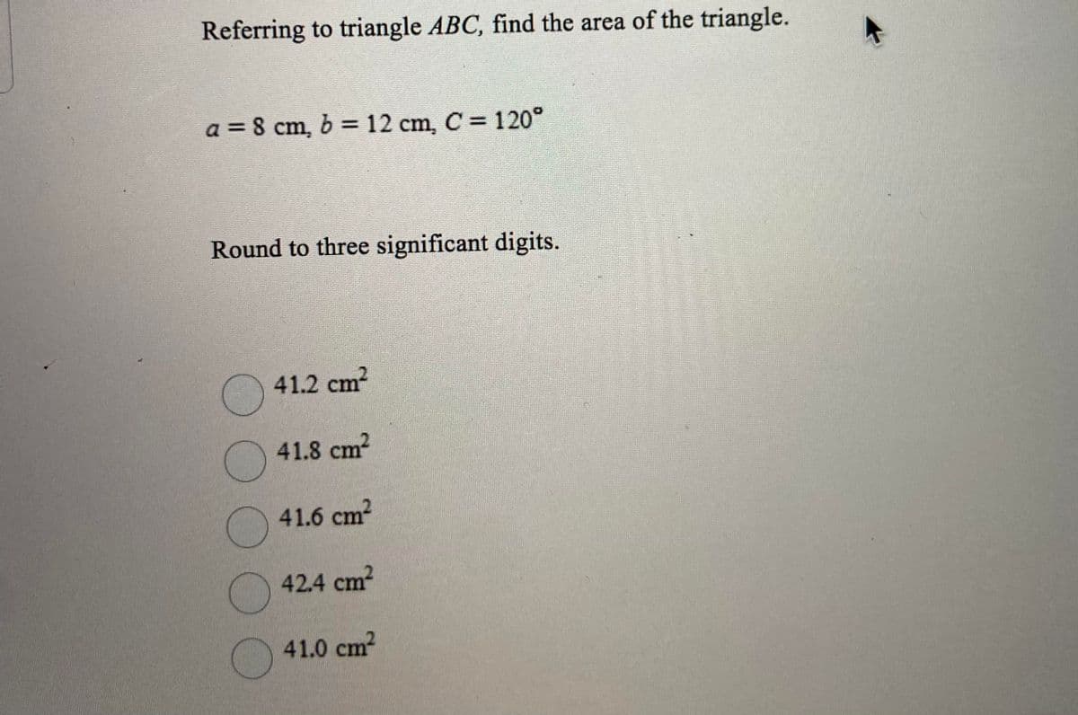 Referring to triangle ABC, find the area of the triangle.
a = 8 cm, b = 12 cm, C = 120°
Round to three significant digits.
41.2 cm?
41.8 cm2
41.6 cm2
42.4 cm2
41.0 cm2
