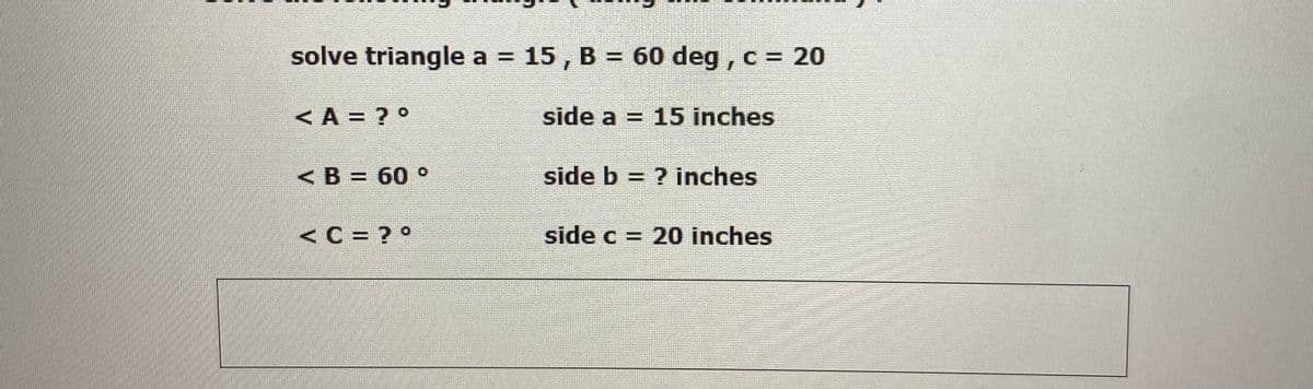 solve triangle a = 15, B = 60 deg , c = 20
%3D
<A = ? °
side a = 15 inches
< B = 60 °
side b = ? inches
<C = ? °
side c = 20 inches
