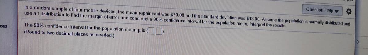 Question Help
In a random sample of four mobile devices, the mean repair cost was $70.00 and the standard deviation was $13.00. Assume the population is normally distributed and
use a t-distribution to find the margin of error and construct a 90% confidence interval for the population mean. Interpret the results.
The 90% confidence interval for the population mean
is
ces
0.
(Round to two decimal places as needed.)
