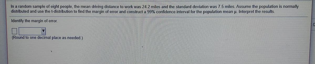 In a random sample of eight people, the mean driving distance to work was 24 2 miles and the standard deviation was 7.5 miles. Assume the population is normally
distributed and use the t-distribution to find the margin of error and construct a 99% confidence interval for the population mean p. Interpret the results.
Identify the margin of error.
(Round to one decimal place as needed.)
