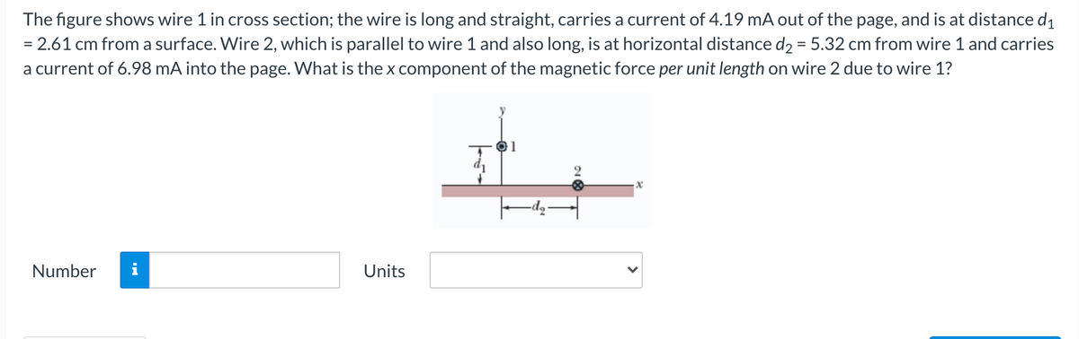 The figure shows wire 1 in cross section; the wire is long and straight, carries a current of 4.19 mA out of the page, and is at distance d1
= 2.61 cm from a surface. Wire 2, which is parallel to wire 1 and also long, is at horizontal distance d2 = 5.32 cm from wire 1 and carries
a current of 6.98 mA into the page. What is the x component of the magnetic force per unit length on wire 2 due to wire 1?
01
Number
Units
