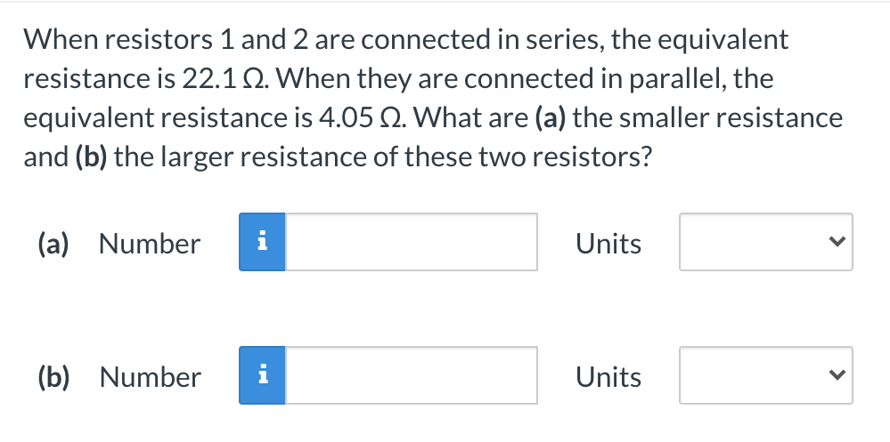 When resistors 1 and 2 are connected in series, the equivalent
resistance is 22.1Q. When they are connected in parallel, the
equivalent resistance is 4.05 2. What are (a) the smaller resistance
and (b) the larger resistance of these two resistors?
(a) Number
Units
(b) Number
Units
