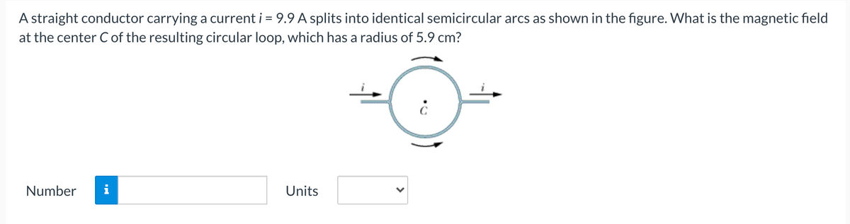 A straight conductor carrying a current i = 9.9 A splits into identical semicircular arcs as shown in the figure. What is the magnetic field
at the center C of the resulting circular loop, which has a radius of 5.9 cm?
Number
i
Units
